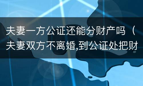 夫妻一方公证还能分财产吗（夫妻双方不离婚,到公证处把财产公证给一方,有用吗）