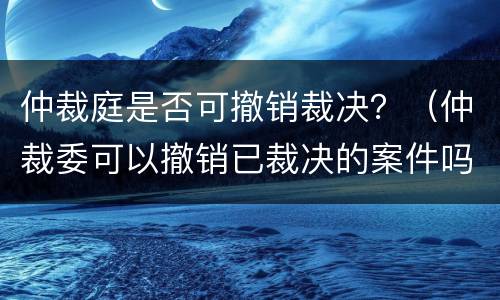 仲裁庭是否可撤销裁决？（仲裁委可以撤销已裁决的案件吗?）