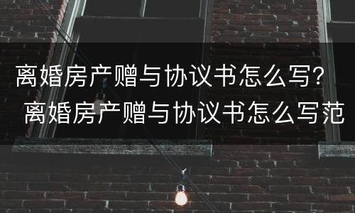 离婚房产赠与协议书怎么写？ 离婚房产赠与协议书怎么写范本