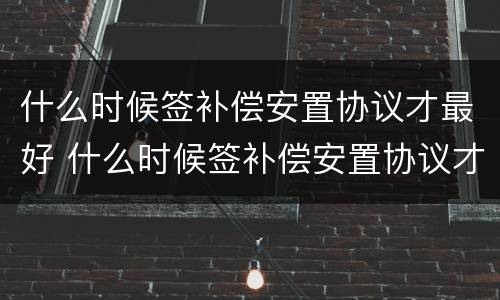 什么时候签补偿安置协议才最好 什么时候签补偿安置协议才最好呢