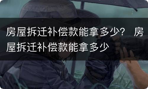 房屋拆迁补偿款能拿多少？ 房屋拆迁补偿款能拿多少