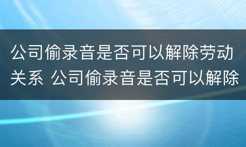 公司偷录音是否可以解除劳动关系 公司偷录音是否可以解除劳动关系呢