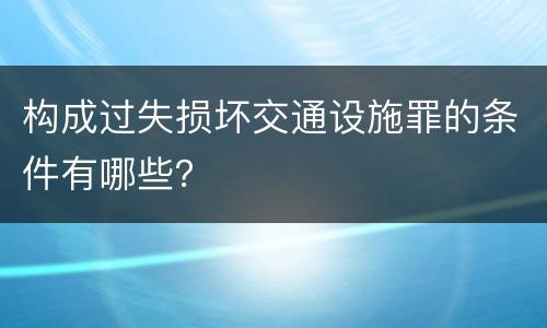 构成过失损坏交通设施罪的条件有哪些？