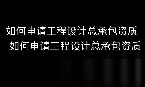 如何申请工程设计总承包资质 如何申请工程设计总承包资质办理