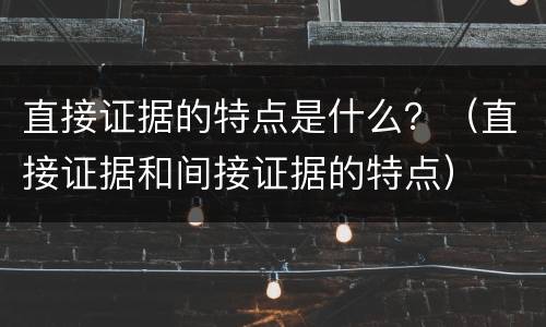 直接证据的特点是什么？（直接证据和间接证据的特点）