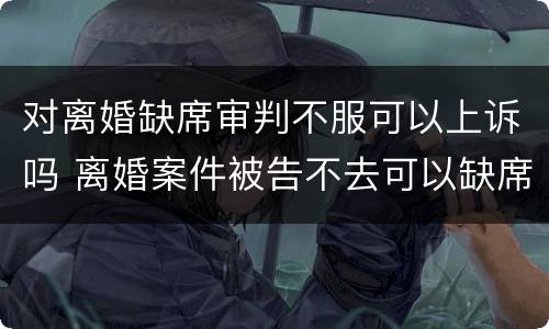 对离婚缺席审判不服可以上诉吗 离婚案件被告不去可以缺席判决吗