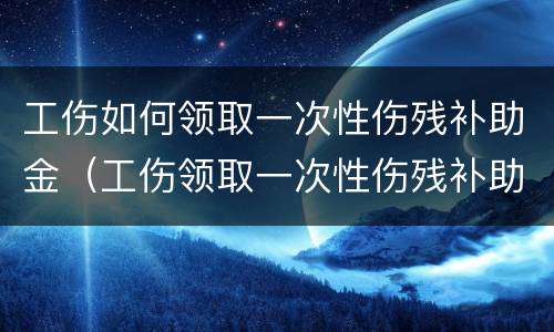 工伤如何领取一次性伤残补助金（工伤领取一次性伤残补助金后就不好领停工留薪资待遇）