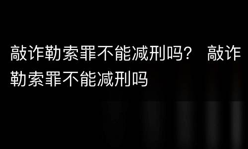 敲诈勒索罪不能减刑吗？ 敲诈勒索罪不能减刑吗