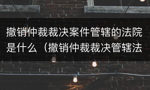 撤销仲裁裁决案件管辖的法院是什么（撤销仲裁裁决管辖法院的规定）