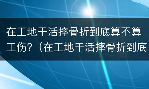 在工地干活摔骨折到底算不算工伤?（在工地干活摔骨折到底算不算工伤事故）