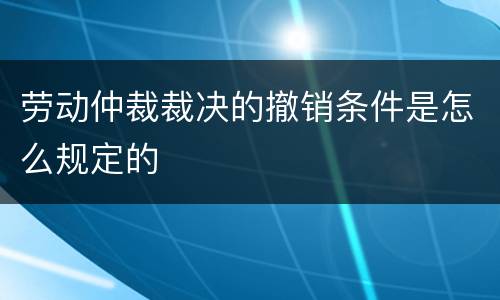 劳动仲裁裁决的撤销条件是怎么规定的