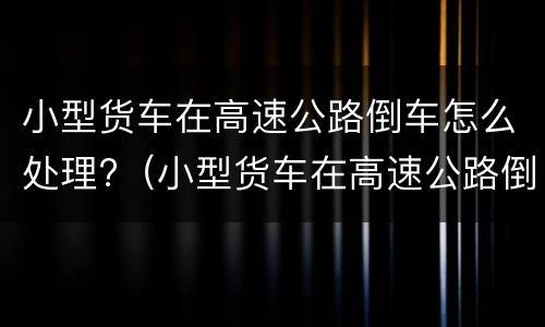 小型货车在高速公路倒车怎么处理?（小型货车在高速公路倒车怎么处理的）