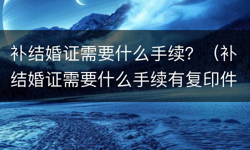 补结婚证需要什么手续？（补结婚证需要什么手续有复印件可以吗）