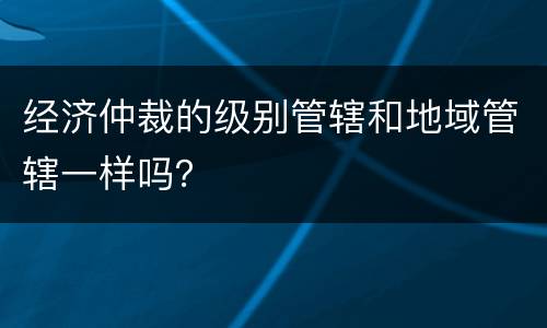 经济仲裁的级别管辖和地域管辖一样吗？