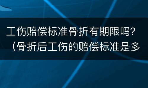 工伤赔偿标准骨折有期限吗？（骨折后工伤的赔偿标准是多少）