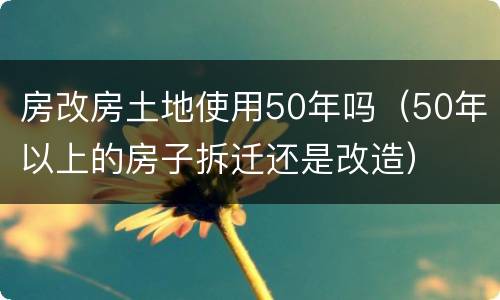 房改房土地使用50年吗（50年以上的房子拆迁还是改造）