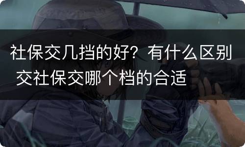 社保交几挡的好？有什么区别 交社保交哪个档的合适