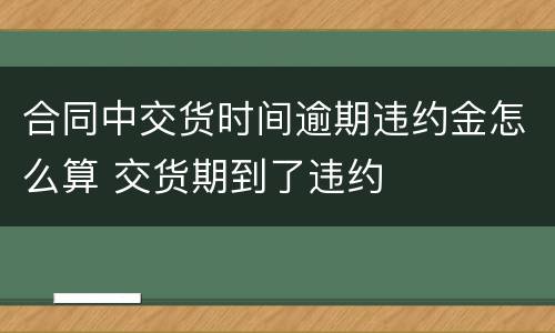 合同中交货时间逾期违约金怎么算 交货期到了违约