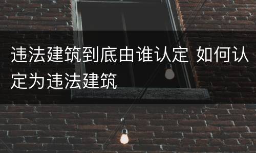 违法建筑到底由谁认定 如何认定为违法建筑