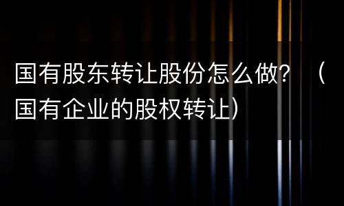 国有股东转让股份怎么做？（国有企业的股权转让）