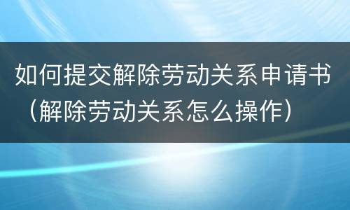 如何提交解除劳动关系申请书（解除劳动关系怎么操作）