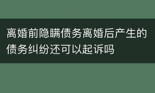 离婚前隐瞒债务离婚后产生的债务纠纷还可以起诉吗