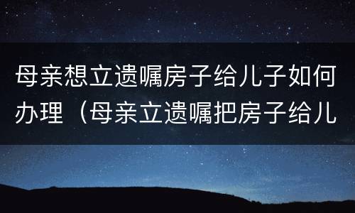 母亲想立遗嘱房子给儿子如何办理（母亲立遗嘱把房子给儿子怎么写）