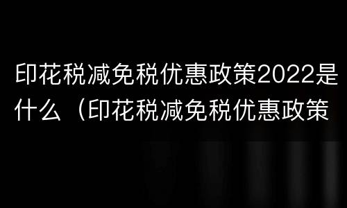 印花税减免税优惠政策2022是什么（印花税减免税优惠政策2022是什么时候开始）