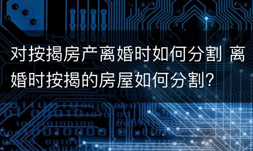 对按揭房产离婚时如何分割 离婚时按揭的房屋如何分割?