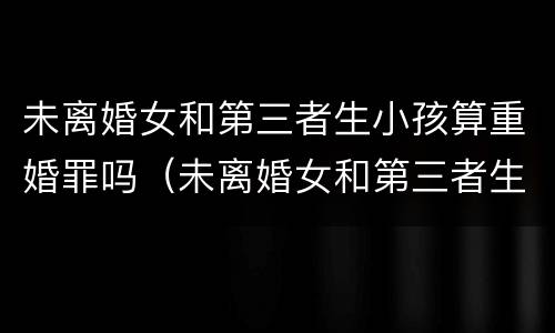 未离婚女和第三者生小孩算重婚罪吗（未离婚女和第三者生小孩算重婚罪吗判几年）