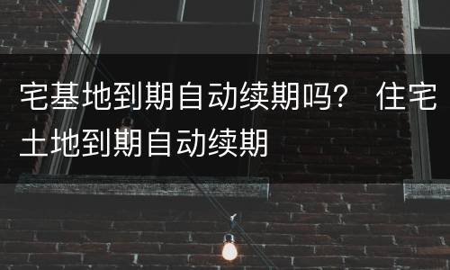 宅基地到期自动续期吗？ 住宅土地到期自动续期