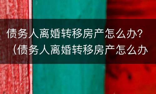 债务人离婚转移房产怎么办？（债务人离婚转移房产怎么办手续）