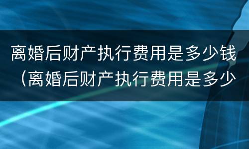 离婚后财产执行费用是多少钱（离婚后财产执行费用是多少钱啊）