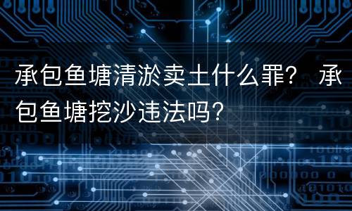 承包鱼塘清淤卖土什么罪？ 承包鱼塘挖沙违法吗?