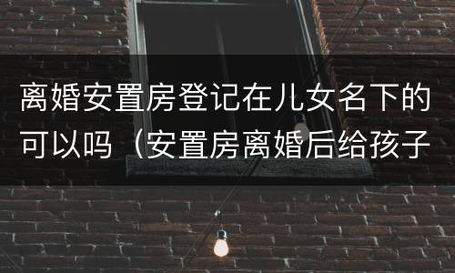 离婚安置房登记在儿女名下的可以吗（安置房离婚后给孩子了,办房产证时只写孩子的名字吗）