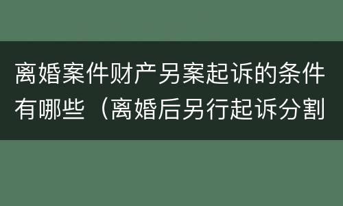 离婚案件财产另案起诉的条件有哪些（离婚后另行起诉分割财产）