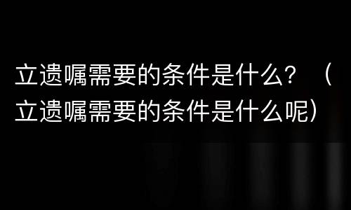 立遗嘱需要的条件是什么？（立遗嘱需要的条件是什么呢）