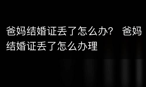 爸妈结婚证丢了怎么办？ 爸妈结婚证丢了怎么办理