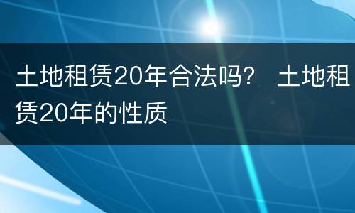 土地租赁20年合法吗？ 土地租赁20年的性质