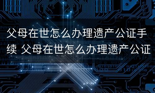 父母在世怎么办理遗产公证手续 父母在世怎么办理遗产公证手续呢