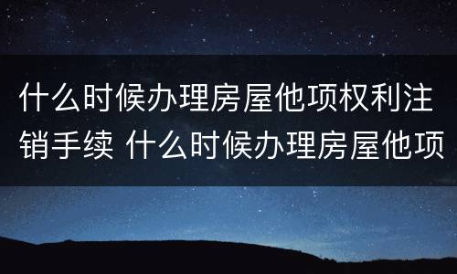 什么时候办理房屋他项权利注销手续 什么时候办理房屋他项权利注销手续