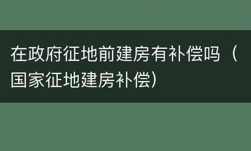 在政府征地前建房有补偿吗（国家征地建房补偿）