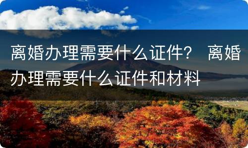 离婚办理需要什么证件？ 离婚办理需要什么证件和材料