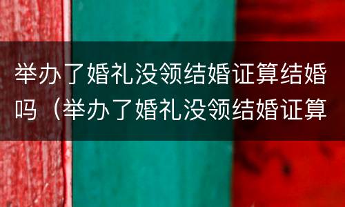 举办了婚礼没领结婚证算结婚吗（举办了婚礼没领结婚证算结婚吗知乎）