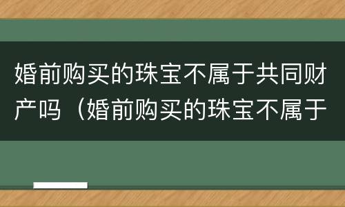 婚前购买的珠宝不属于共同财产吗（婚前购买的珠宝不属于共同财产吗）