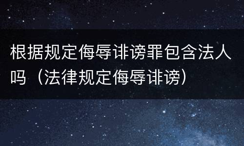 根据规定侮辱诽谤罪包含法人吗（法律规定侮辱诽谤）