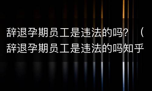 辞退孕期员工是违法的吗？（辞退孕期员工是违法的吗知乎）