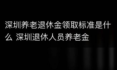 深圳养老退休金领取标准是什么 深圳退休人员养老金