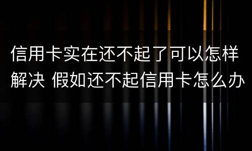 信用卡实在还不起了可以怎样解决 假如还不起信用卡怎么办