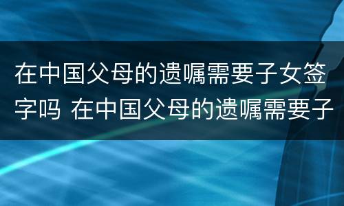 在中国父母的遗嘱需要子女签字吗 在中国父母的遗嘱需要子女签字吗